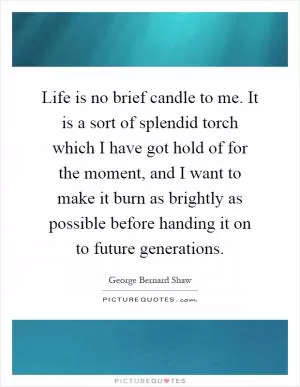 Life is no brief candle to me. It is a sort of splendid torch which I have got hold of for the moment, and I want to make it burn as brightly as possible before handing it on to future generations Picture Quote #1