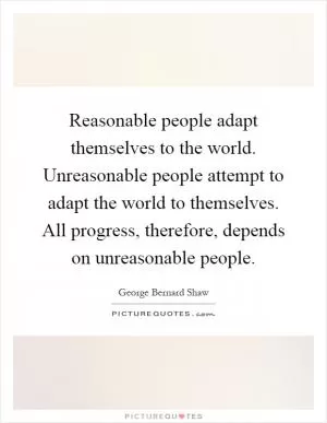 Reasonable people adapt themselves to the world. Unreasonable people attempt to adapt the world to themselves. All progress, therefore, depends on unreasonable people Picture Quote #1