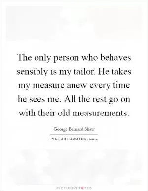 The only person who behaves sensibly is my tailor. He takes my measure anew every time he sees me. All the rest go on with their old measurements Picture Quote #1