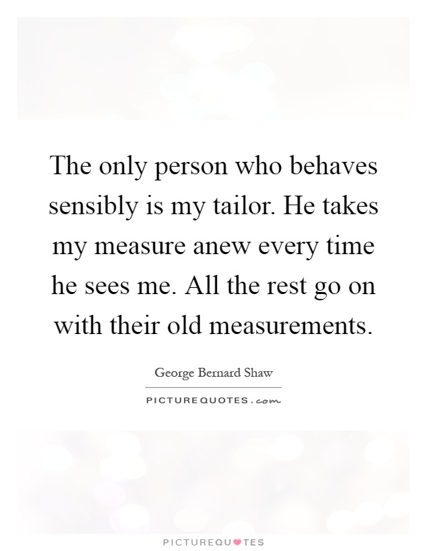 The only person who behaves sensibly is my tailor. He takes my measure anew every time he sees me. All the rest go on with their old measurements Picture Quote #1