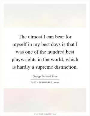 The utmost I can bear for myself in my best days is that I was one of the hundred best playwrights in the world, which is hardly a supreme distinction Picture Quote #1