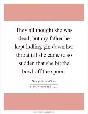 They all thought she was dead; but my father he kept ladling gin down her throat till she came to so sudden that she bit the bowl off the spoon Picture Quote #1