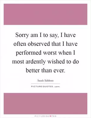 Sorry am I to say, I have often observed that I have performed worst when I most ardently wished to do better than ever Picture Quote #1