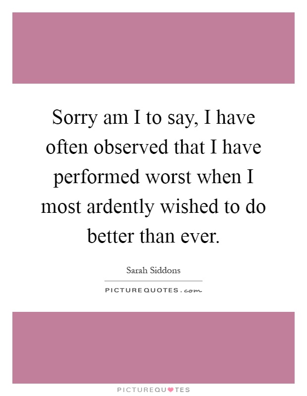 Sorry am I to say, I have often observed that I have performed worst when I most ardently wished to do better than ever Picture Quote #1