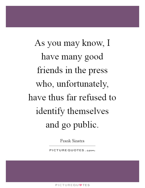 As you may know, I have many good friends in the press who, unfortunately, have thus far refused to identify themselves and go public Picture Quote #1