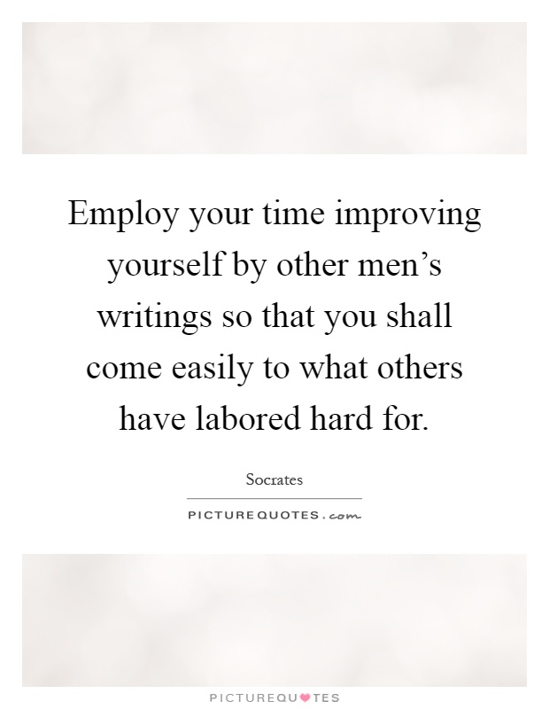 Employ your time improving yourself by other men's writings so that you shall come easily to what others have labored hard for Picture Quote #1