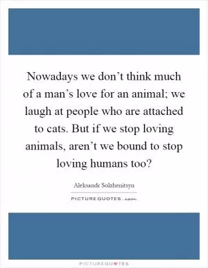 Nowadays we don’t think much of a man’s love for an animal; we laugh at people who are attached to cats. But if we stop loving animals, aren’t we bound to stop loving humans too? Picture Quote #1