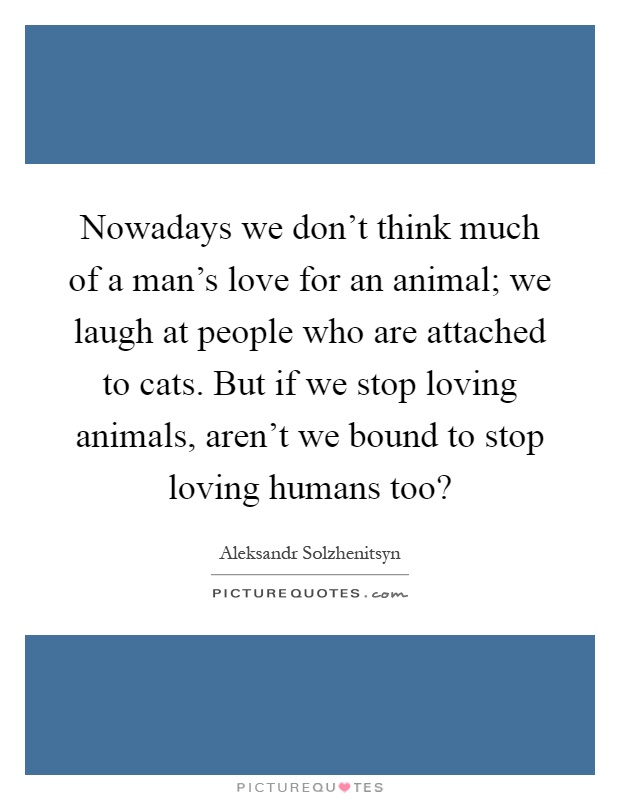 Nowadays we don't think much of a man's love for an animal; we laugh at people who are attached to cats. But if we stop loving animals, aren't we bound to stop loving humans too? Picture Quote #1