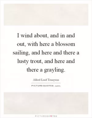 I wind about, and in and out, with here a blossom sailing, and here and there a lusty trout, and here and there a grayling Picture Quote #1