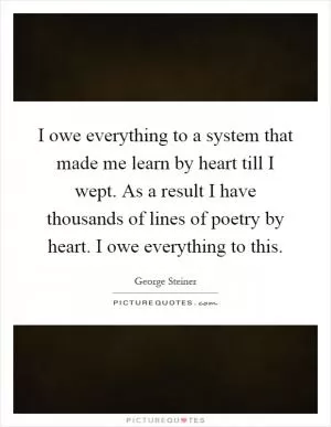 I owe everything to a system that made me learn by heart till I wept. As a result I have thousands of lines of poetry by heart. I owe everything to this Picture Quote #1