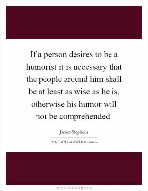 If a person desires to be a humorist it is necessary that the people around him shall be at least as wise as he is, otherwise his humor will not be comprehended Picture Quote #1