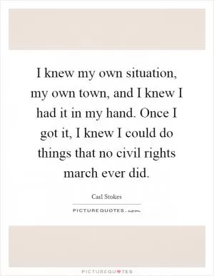I knew my own situation, my own town, and I knew I had it in my hand. Once I got it, I knew I could do things that no civil rights march ever did Picture Quote #1