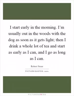 I start early in the morning. I’m usually out in the woods with the dog as soon as it gets light; then I drink a whole lot of tea and start as early as I can, and I go as long as I can Picture Quote #1