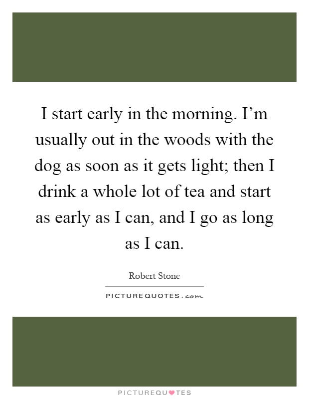 I start early in the morning. I'm usually out in the woods with the dog as soon as it gets light; then I drink a whole lot of tea and start as early as I can, and I go as long as I can Picture Quote #1