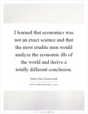 I learned that economics was not an exact science and that the most erudite men would analyze the economic ills of the world and derive a totally different conclusion Picture Quote #1