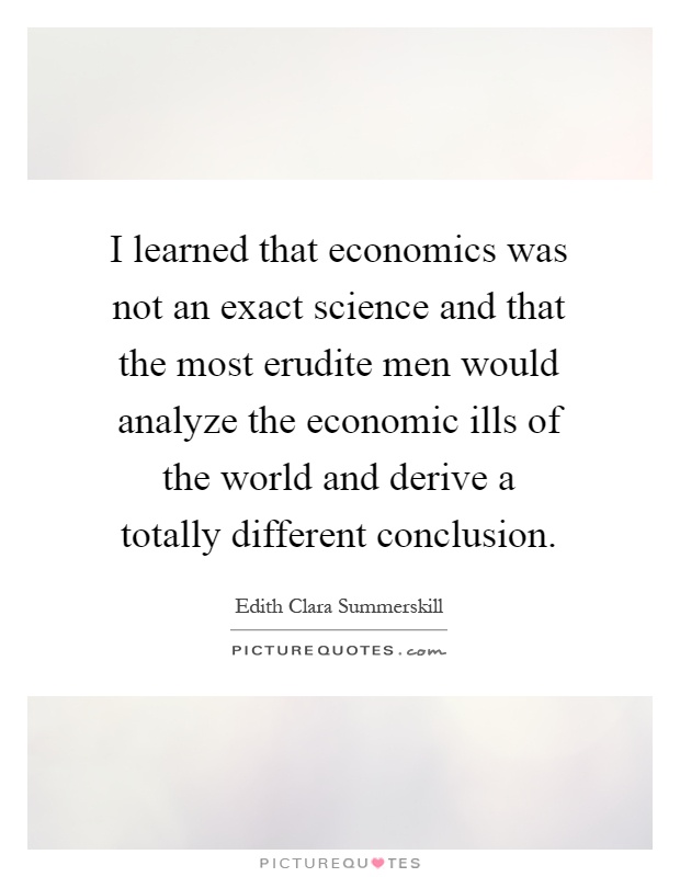 I learned that economics was not an exact science and that the most erudite men would analyze the economic ills of the world and derive a totally different conclusion Picture Quote #1