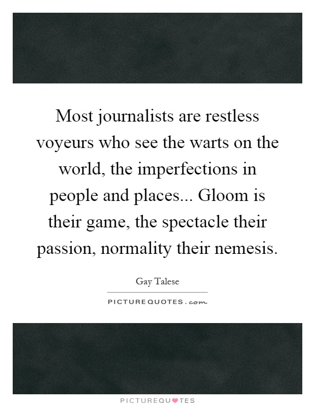 Most journalists are restless voyeurs who see the warts on the world, the imperfections in people and places... Gloom is their game, the spectacle their passion, normality their nemesis Picture Quote #1