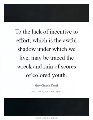 To the lack of incentive to effort, which is the awful shadow under which we live, may be traced the wreck and ruin of scores of colored youth Picture Quote #1