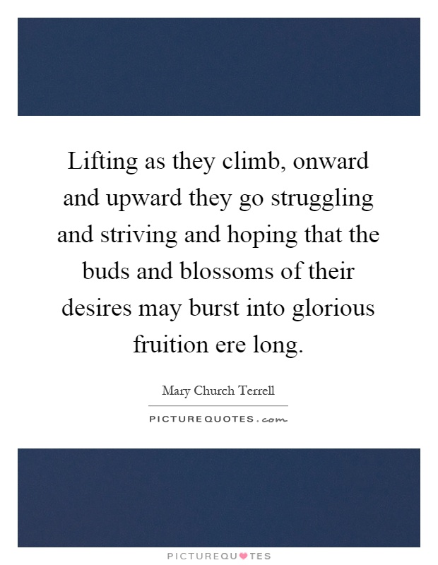 Lifting as they climb, onward and upward they go struggling and striving and hoping that the buds and blossoms of their desires may burst into glorious fruition ere long Picture Quote #1