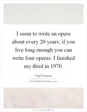 I seem to write an opera about every 20 years; if you live long enough you can write four operas. I finished my third in 1970 Picture Quote #1