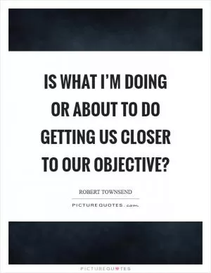 Is what I’m doing or about to do getting us closer to our objective? Picture Quote #1