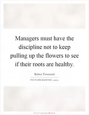 Managers must have the discipline not to keep pulling up the flowers to see if their roots are healthy Picture Quote #1