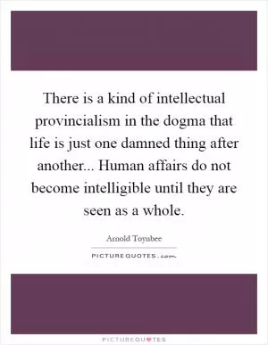 There is a kind of intellectual provincialism in the dogma that life is just one damned thing after another... Human affairs do not become intelligible until they are seen as a whole Picture Quote #1