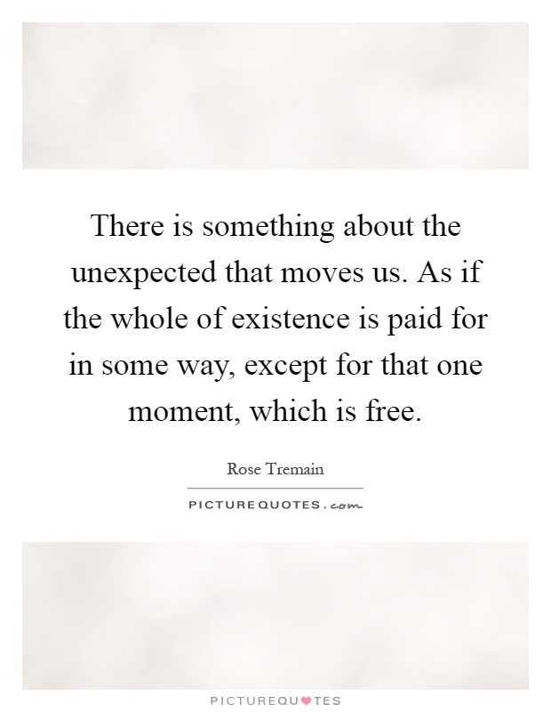 There is something about the unexpected that moves us. As if the whole of existence is paid for in some way, except for that one moment, which is free Picture Quote #1