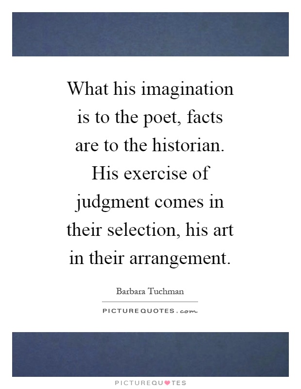What his imagination is to the poet, facts are to the historian. His exercise of judgment comes in their selection, his art in their arrangement Picture Quote #1