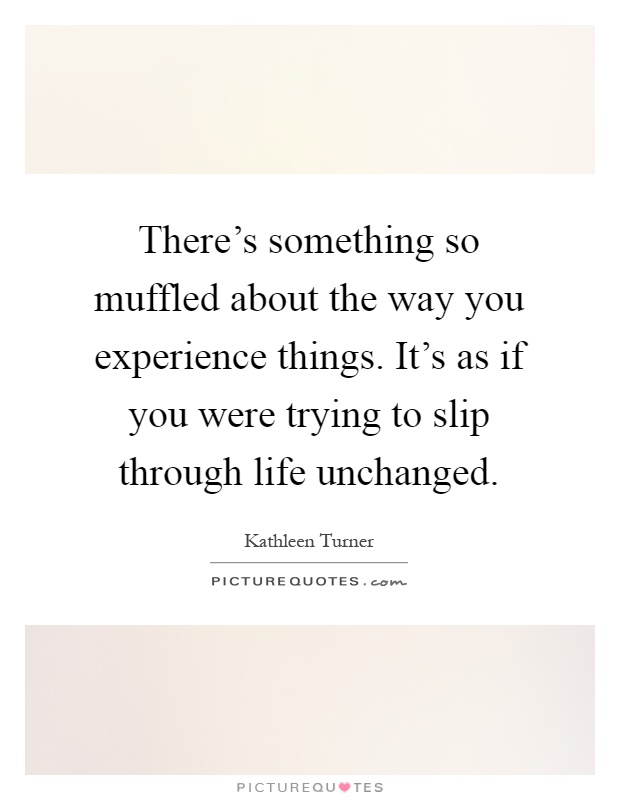 There's something so muffled about the way you experience things. It's as if you were trying to slip through life unchanged Picture Quote #1
