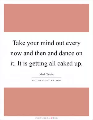 Take your mind out every now and then and dance on it. It is getting all caked up Picture Quote #1