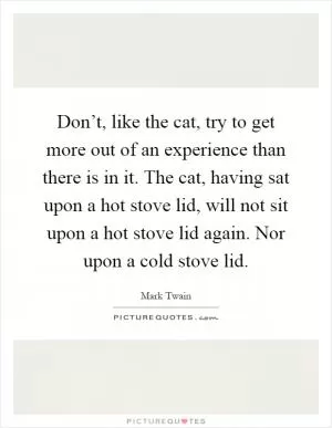 Don’t, like the cat, try to get more out of an experience than there is in it. The cat, having sat upon a hot stove lid, will not sit upon a hot stove lid again. Nor upon a cold stove lid Picture Quote #1