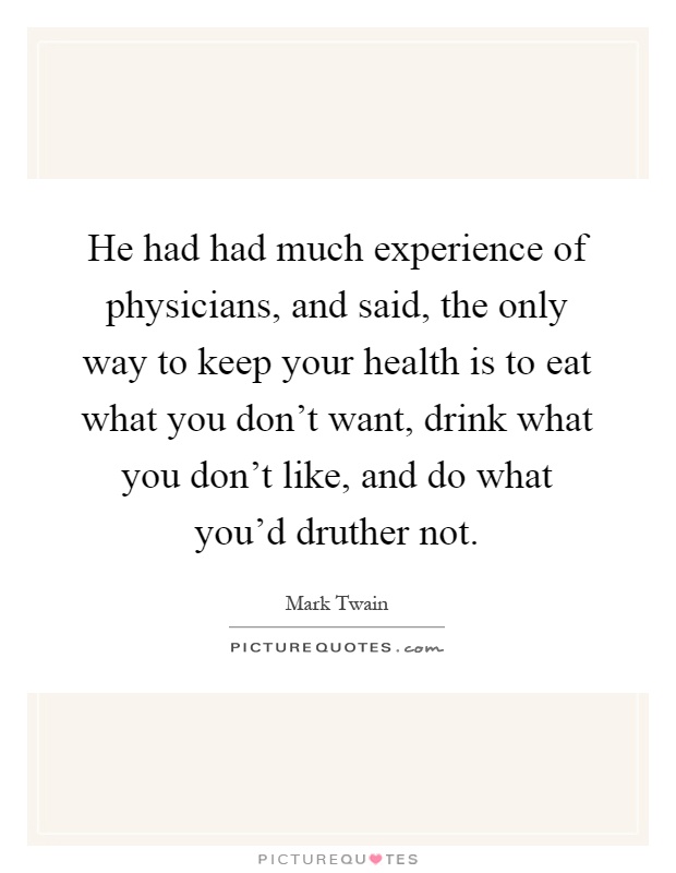 He had had much experience of physicians, and said, the only way to keep your health is to eat what you don't want, drink what you don't like, and do what you'd druther not Picture Quote #1