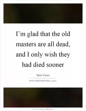 I’m glad that the old masters are all dead, and I only wish they had died sooner Picture Quote #1