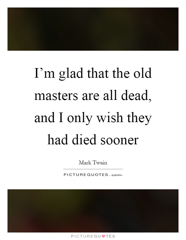 I'm glad that the old masters are all dead, and I only wish they had died sooner Picture Quote #1
