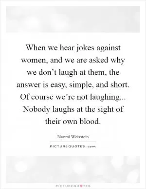 When we hear jokes against women, and we are asked why we don’t laugh at them, the answer is easy, simple, and short. Of course we’re not laughing... Nobody laughs at the sight of their own blood Picture Quote #1
