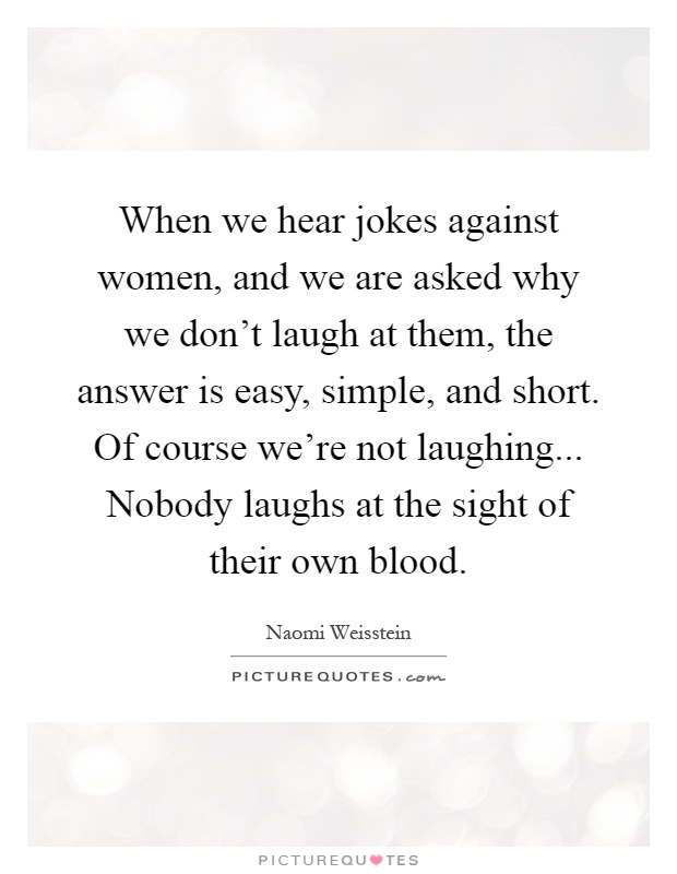 When we hear jokes against women, and we are asked why we don't laugh at them, the answer is easy, simple, and short. Of course we're not laughing... Nobody laughs at the sight of their own blood Picture Quote #1