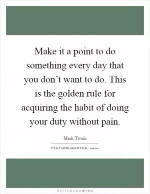 Make it a point to do something every day that you don’t want to do. This is the golden rule for acquiring the habit of doing your duty without pain Picture Quote #1