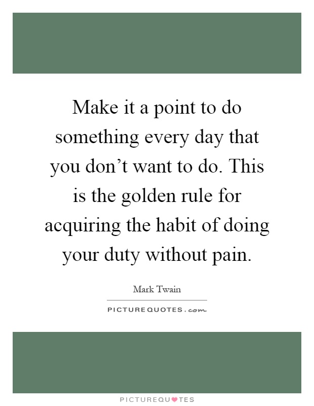 Make it a point to do something every day that you don't want to do. This is the golden rule for acquiring the habit of doing your duty without pain Picture Quote #1