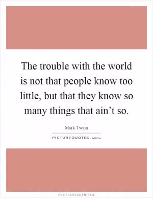 The trouble with the world is not that people know too little, but that they know so many things that ain’t so Picture Quote #1