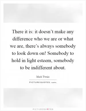 There it is: it doesn’t make any difference who we are or what we are, there’s always somebody to look down on! Somebody to hold in light esteem, somebody to be indifferent about Picture Quote #1