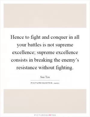 Hence to fight and conquer in all your battles is not supreme excellence; supreme excellence consists in breaking the enemy’s resistance without fighting Picture Quote #1