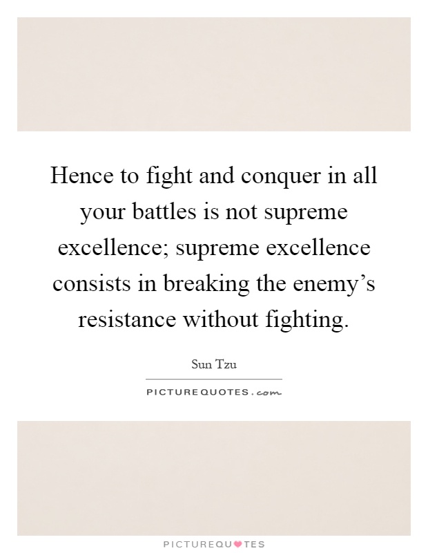 Hence to fight and conquer in all your battles is not supreme excellence; supreme excellence consists in breaking the enemy's resistance without fighting Picture Quote #1