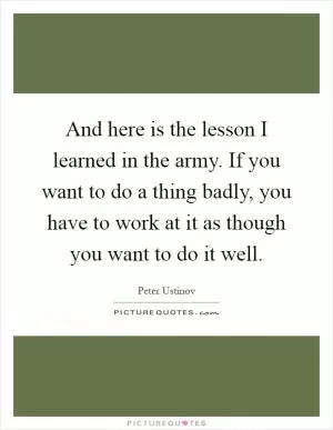 And here is the lesson I learned in the army. If you want to do a thing badly, you have to work at it as though you want to do it well Picture Quote #1