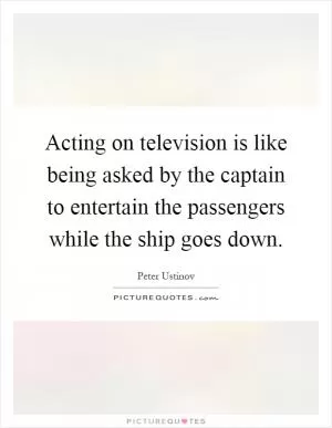 Acting on television is like being asked by the captain to entertain the passengers while the ship goes down Picture Quote #1