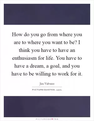 How do you go from where you are to where you want to be? I think you have to have an enthusiasm for life. You have to have a dream, a goal, and you have to be willing to work for it Picture Quote #1