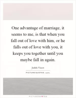 One advantage of marriage, it seems to me, is that when you fall out of love with him, or he falls out of love with you, it keeps you together until you maybe fall in again Picture Quote #1