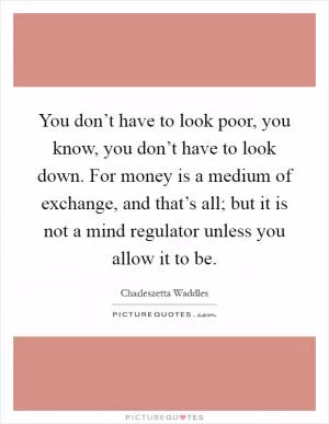 You don’t have to look poor, you know, you don’t have to look down. For money is a medium of exchange, and that’s all; but it is not a mind regulator unless you allow it to be Picture Quote #1