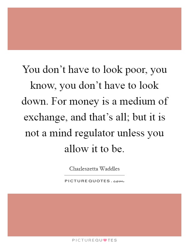 You don't have to look poor, you know, you don't have to look down. For money is a medium of exchange, and that's all; but it is not a mind regulator unless you allow it to be Picture Quote #1