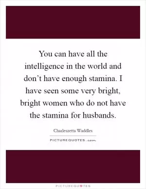 You can have all the intelligence in the world and don’t have enough stamina. I have seen some very bright, bright women who do not have the stamina for husbands Picture Quote #1
